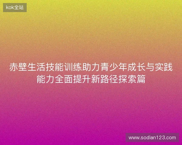 赤壁生活技能训练助力青少年成长与实践能力全面提升新路径探索篇 赤壁生活技能训练助力青少年成长与实践能力全面提升新路径探索篇